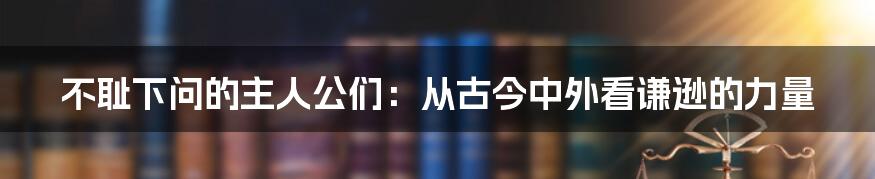 不耻下问的主人公们:从古今中外看谦逊的力量