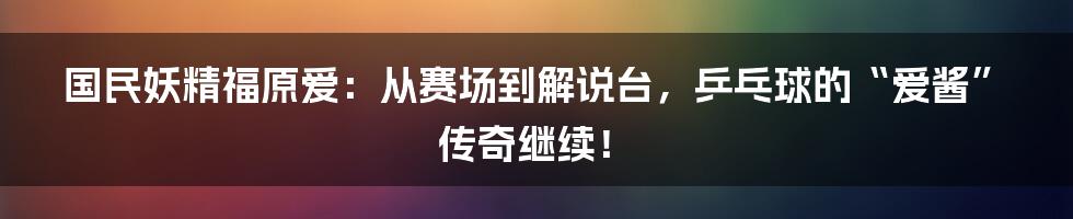 国民妖精福原爱：从赛场到解说台，乒乓球的“爱酱”传奇继续！