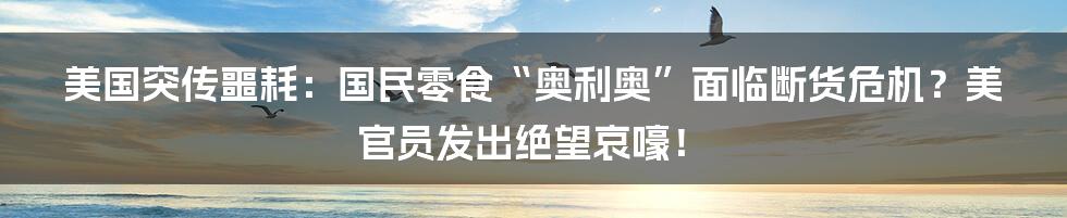 美国突传噩耗：国民零食“奥利奥”面临断货危机？美官员发出绝望哀嚎！