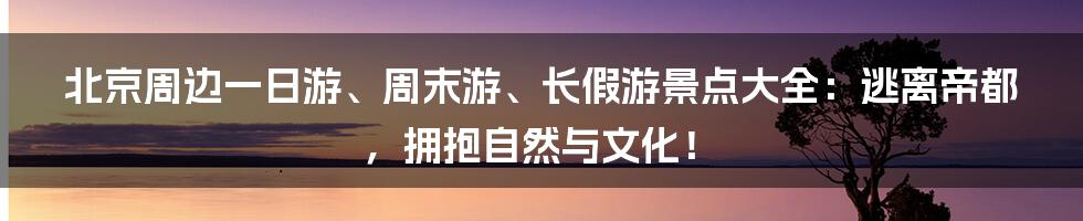 北京周边一日游、周末游、长假游景点大全：逃离帝都，拥抱自然与文化！