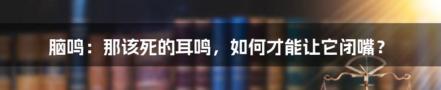 脑鸣：那该死的耳鸣，如何才能让它闭嘴？
