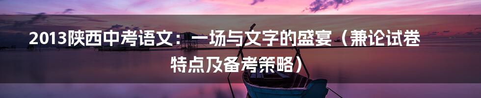2013陕西中考语文:一场与文字的盛宴(兼论试卷特点及备考策略)