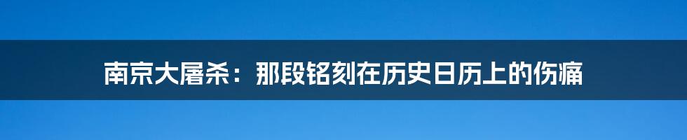 南京大屠杀：那段铭刻在历史日历上的伤痛