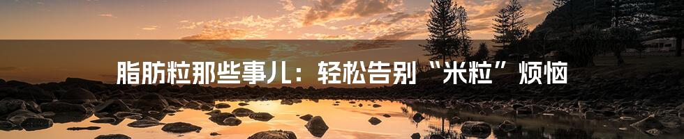脂肪粒那些事儿：轻松告别“米粒”烦恼