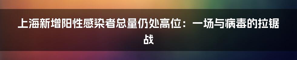 上海新增阳性感染者总量仍处高位:一场与病毒的拉锯战