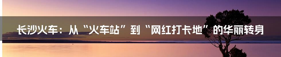 长沙火车:从“火车站”到“网红打卡地”的华丽转身