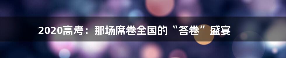 2020高考:那场席卷全国的“答卷”盛宴