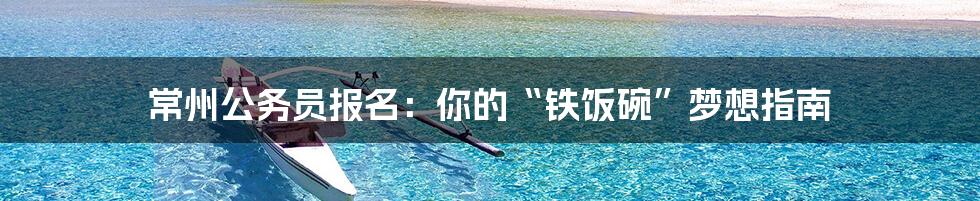 常州公务员报名：你的“铁饭碗”梦想指南