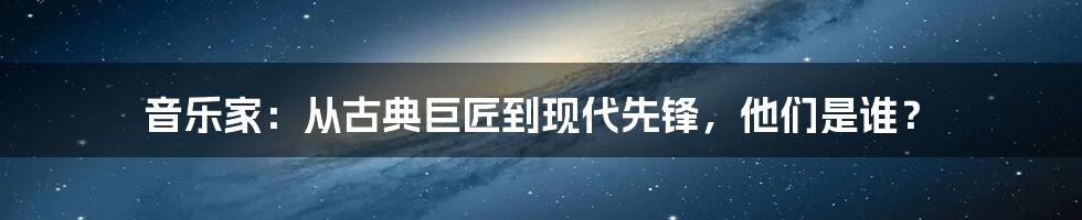 音乐家：从古典巨匠到现代先锋，他们是谁？