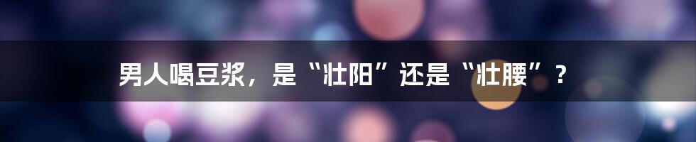 男人喝豆浆,是“壮阳”还是“壮腰”?