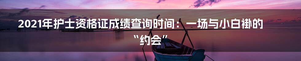 2021年护士资格证成绩查询时间:一场与小白褂的“约会”