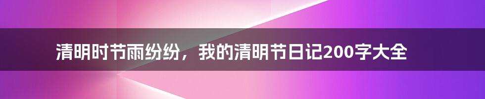 清明时节雨纷纷，我的清明节日记200字大全