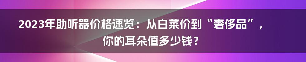 2023年助听器价格速览:从白菜价到“奢侈品”,你的耳朵值多少钱?