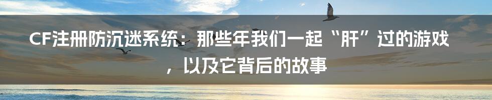 CF注册防沉迷系统：那些年我们一起“肝”过的游戏，以及它背后的故事