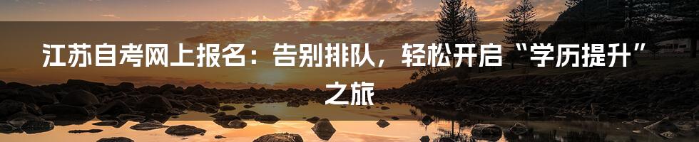 江苏自考网上报名：告别排队，轻松开启“学历提升”之旅