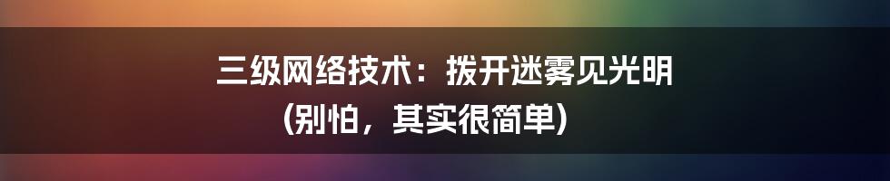 三级网络技术:拨开迷雾见光明 (别怕,其实很简单)
