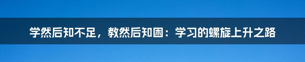 学然后知不足,教然后知困:学习的螺旋上升之路