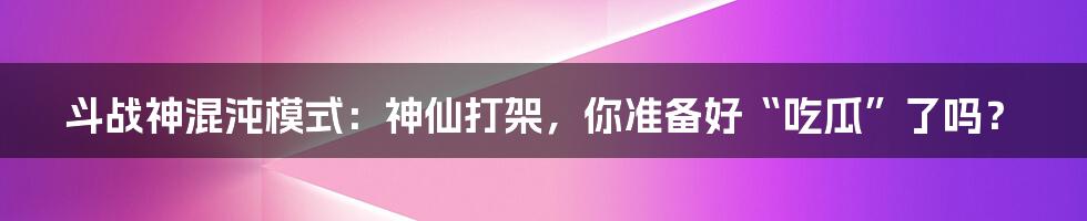 斗战神混沌模式:神仙打架,你准备好“吃瓜”了吗?