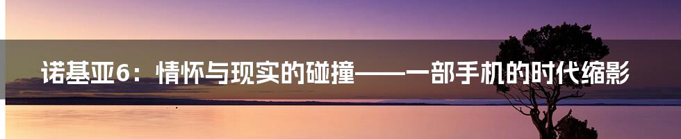 诺基亚6:情怀与现实的碰撞——一部手机的时代缩影
