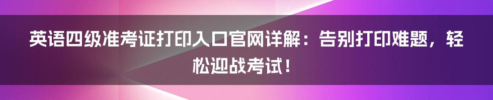 英语四级准考证打印入口官网详解:告别打印难题,轻松迎战考试!