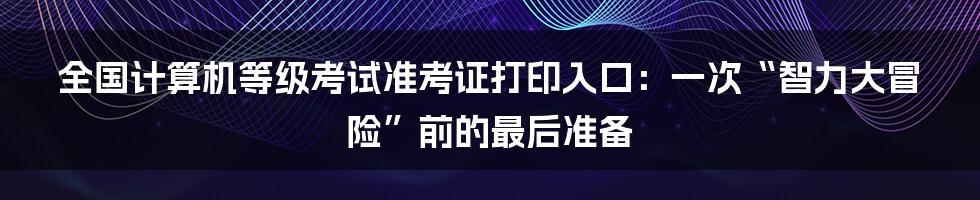 全国计算机等级考试准考证打印入口：一次“智力大冒险”前的最后准备