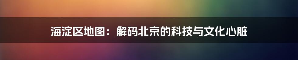 海淀区地图：解码北京的科技与文化心脏
