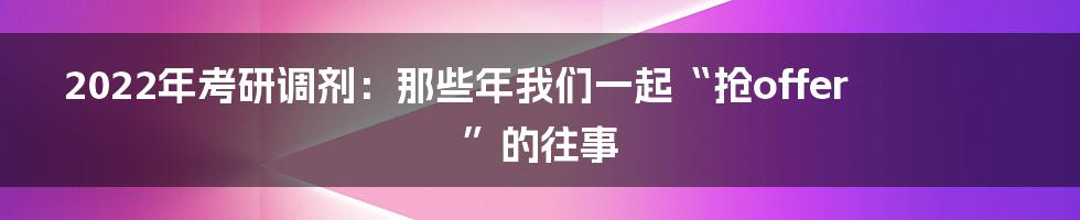 2022年考研调剂:那些年我们一起“抢offer”的往事
