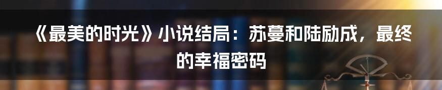 《最美的时光》小说结局:苏蔓和陆励成,最终的幸福密码