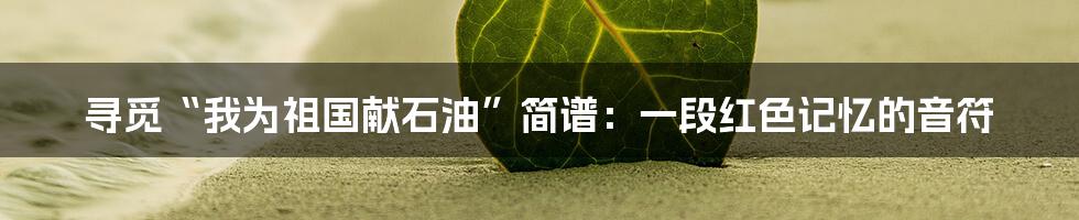 寻觅“我为祖国献石油”简谱：一段红色记忆的音符