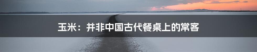 玉米：并非中国古代餐桌上的常客