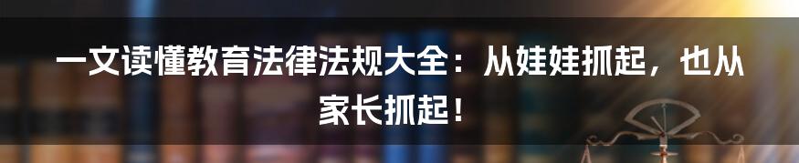 一文读懂教育法律法规大全：从娃娃抓起，也从家长抓起！