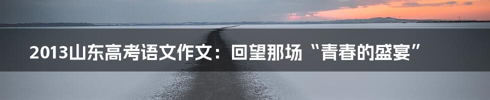 2013山东高考语文作文:回望那场“青春的盛宴”