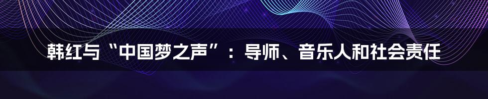 韩红与“中国梦之声”：导师、音乐人和社会责任