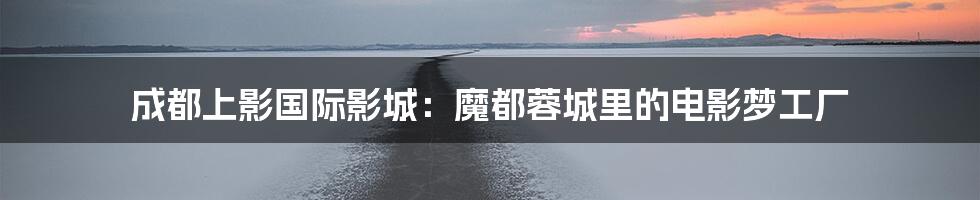成都上影国际影城：魔都蓉城里的电影梦工厂
