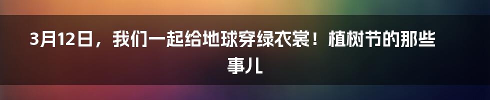 3月12日，我们一起给地球穿绿衣裳！植树节的那些事儿