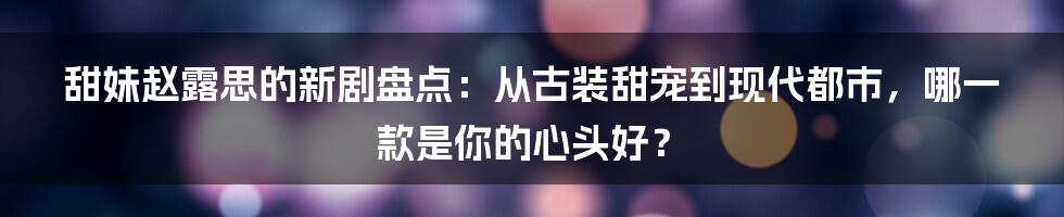 甜妹赵露思的新剧盘点:从古装甜宠到现代都市,哪一款是你的心头好?