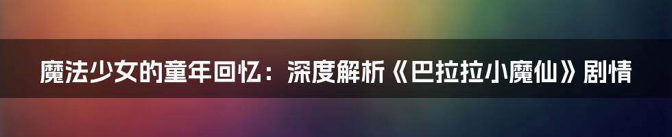 魔法少女的童年回忆:深度解析《巴拉拉小魔仙》剧情