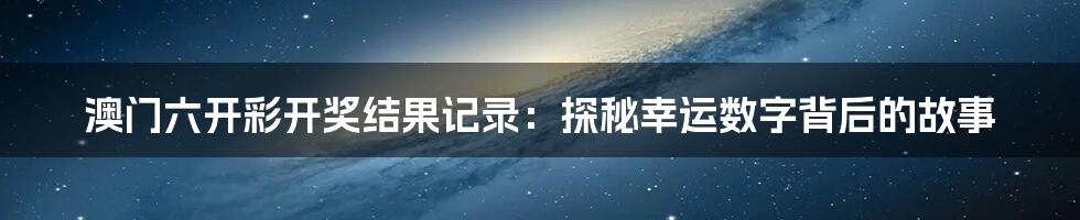 澳门六开彩开奖结果记录：探秘幸运数字背后的故事