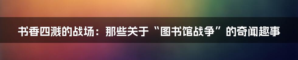 书香四溅的战场：那些关于“图书馆战争”的奇闻趣事
