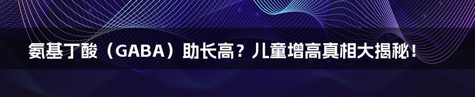 氨基丁酸（GABA）助长高？儿童增高真相大揭秘！