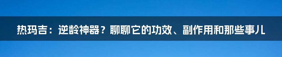 热玛吉:逆龄神器?聊聊它的功效、副作用和那些事儿
