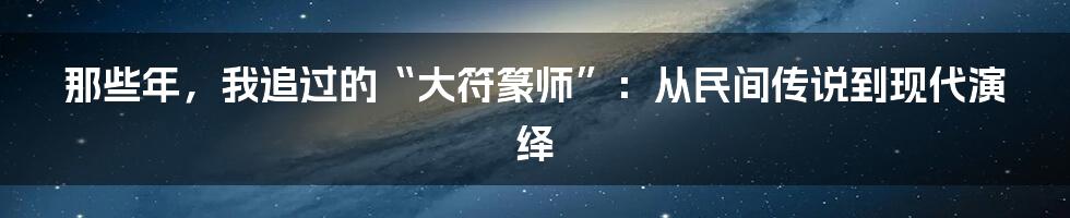 那些年,我追过的“大符篆师”:从民间传说到现代演绎