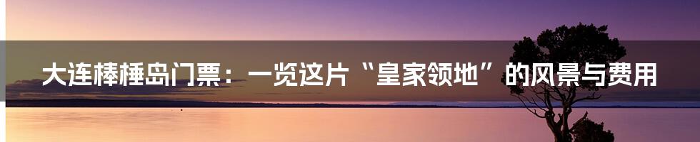 大连棒棰岛门票：一览这片“皇家领地”的风景与费用