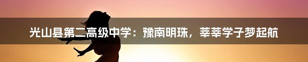 光山县第二高级中学:豫南明珠,莘莘学子梦起航