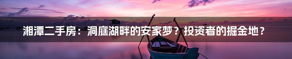 湘潭二手房:洞庭湖畔的安家梦?投资者的掘金地?