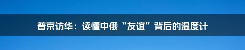 普京访华：读懂中俄“友谊”背后的温度计
