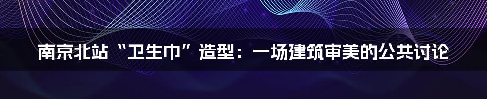 南京北站“卫生巾”造型:一场建筑审美的公共讨论