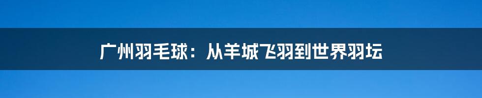 广州羽毛球:从羊城飞羽到世界羽坛