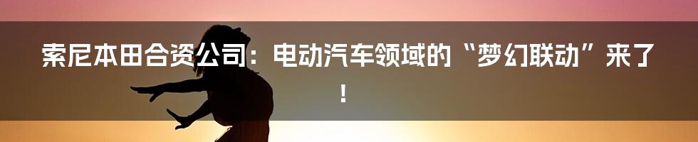 索尼本田合资公司:电动汽车领域的“梦幻联动”来了!