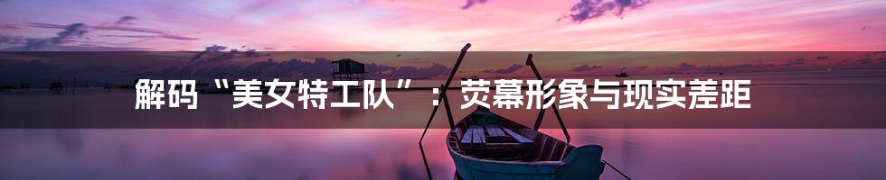 解码“美女特工队”:荧幕形象与现实差距